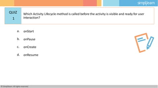 a. onStart
b. onPause
c. onCreate
d. onResume
© Simplilearn. All rights reserved.
QUIZ
1
Which Activity Lifecycle method is called before the activity is visible and ready for user
interaction?
 