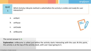 a. onStart
b. onPause
c. onCreate
d. onResume
© Simplilearn. All rights reserved.
The correct answer is d.
Explanation: onResume is called just before the activity starts interacting with the user
. At this point,
the activity is at the top of the activity stack, with user input going to it.
QUIZ
1
Which Activity Lifecycle method is called before the activity is visible and ready for user
interaction?
 