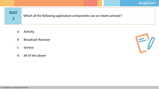 a. Activity
b. Broadcast Receiver
c. Service
d. All of the above
© Simplilearn. All rights reserved.
QUIZ
2
Which of the following application components can an Intent activate?
 