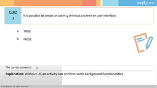 a. TRUE
b. FALSE
© Simplilearn. All rights reserved.
The correct answer is a.
Explanation: Without UI, an activity can perform some background functionalities.
QUIZ
3
It is possible to create an activity without a screen or user interface.
 