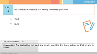 a. TRUE
b. FALSE
© Simplilearn. All rights reserved.
The correct answer is b.
Explanation: Any application can start any activity provided the Intent action for that activity is
known.
QUIZ
4
You cannot start an activity that belongs to another application.
 