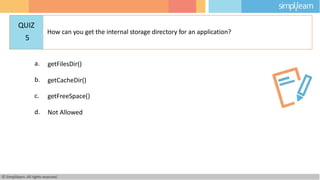 a. getFilesDir()
b. getCacheDir()
c. getFreeSpace()
d. Not Allowed
© Simplilearn. All rights reserved.
QUIZ
5
How can you get the internal storage directory for an application?
 