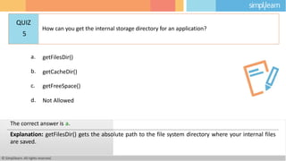 a. getFilesDir()
b. getCacheDir()
c. getFreeSpace()
d. Not Allowed
© Simplilearn. All rights reserved.
The correct answer is a.
Explanation: getFilesDir() gets the absolute path to the file system directory where your internal files
are saved.
QUIZ
5
How can you get the internal storage directory for an application?
 