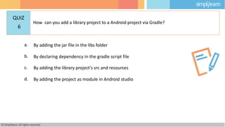 a. By adding the jar file in the libs folder
b. By declaring dependency in the gradle script file
c. By adding the library project's src and resources
d. By adding the project as module in Android studio
© Simplilearn. All rights reserved.
QUIZ
6
How can you add a library project to a Android project via Gradle?
 