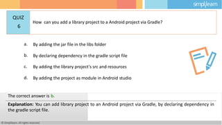 a. By adding the jar file in the libs folder
b. By declaring dependency in the gradle script file
c. By adding the library project's src and resources
d. By adding the project as module in Android studio
© Simplilearn. All rights reserved.
The correct answer is b.
Explanation: You can add library project to an Android project via Gradle, by declaring dependency in
the gradle script file.
QUIZ
6
How can you add a library project to a Android project via Gradle?
 
