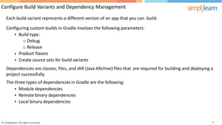 Configure Build Variants and Dependency Management
Each build variant represents a different version of an app that you can build.
Configuring custom builds in Gradle involves the following parameters:
• Build type:
o Debug
o Release
Product flavors
Create source sets for build variants
•
•
Dependencies are classes, files, and JAR (Java ARchive) files that
project successfully.
The three types of dependencies in Gradle are the following:
are required for building and deploying a
•
•
•
Module dependencies
Remote binary dependencies
Local binary dependencies
© Simplilearn. All rights reserved. 7
 