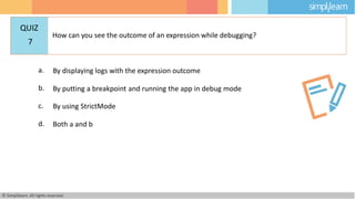 a. By displaying logs with the expression outcome
b. By putting a breakpoint and running the app in debug mode
c. By using StrictMode
d. Both a and b
© Simplilearn. All rights reserved.
QUIZ
7
How can you see the outcome of an expression while debugging?
 