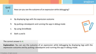 a. By displaying logs with the expression outcome
b. By putting a breakpoint and running the app in debug mode
c. By using StrictMode
d. Both a and b
© Simplilearn. All rights reserved.
The correct answer is d.
Explanation: You can see the outcome of an expression while debugging by displaying logs with the
expression outcome and by putting a breakpoint and running the app in debug mode.
QUIZ
7
How can you see the outcome of an expression while debugging?
 