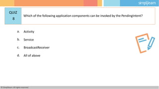 a. Activity
b. Service
c. BroadcastReceiver
d. All of above
© Simplilearn. All rights reserved.
QUIZ
8
Which of the following application components can be invoked by the PendingIntent?
 