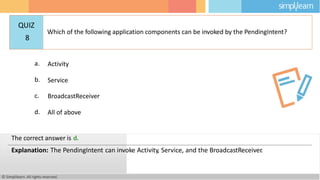 a. Activity
b. Service
c. BroadcastReceiver
d. All of above
© Simplilearn. All rights reserved.
The correct answer is d.
Explanation: The PendingIntent can invoke Activity, Service, and the BroadcastReceiver
.
QUIZ
8
Which of the following application components can be invoked by the PendingIntent?
 