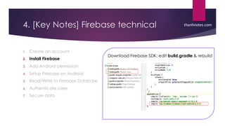 4. [Key Notes] Firebase technical
1. Create an account
2. Install Firebase
3. Add Android permission
4. Setup Firebase on Android
5. Read/Write to Firebase Database
6. Authenticate users
7. Secure data
thanhnotes.com
Download Firebase SDK: edit build.gradle & rebuild
 