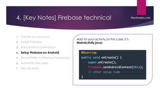 4. [Key Notes] Firebase technical
1. Create an account
2. Install Firebase
3. Add Android permission
4. Setup Firebase on Android
5. Read/Write to Firebase Database
6. Authenticate users
7. Secure data
thanhnotes.com
Add to your activity (in this case, it’s
MainActivity.java)
 