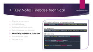 4. [Key Notes] Firebase technical
1. Create an account
2. Install Firebase
3. Add Android permission
4. Setup Firebase on Android
5. Read/Write to Firebase Database
6. Authenticate users
7. Secure data
thanhnotes.com
5.1. Create a reference to Firebase database
5.2. Write data
5.3. Read data
 