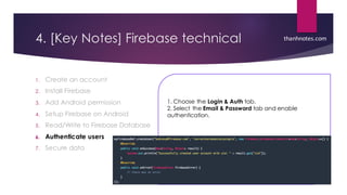 4. [Key Notes] Firebase technical
1. Create an account
2. Install Firebase
3. Add Android permission
4. Setup Firebase on Android
5. Read/Write to Firebase Database
6. Authenticate users
7. Secure data
thanhnotes.com
1. Choose the Login & Auth tab.
2. Select the Email & Password tab and enable
authentication.
 