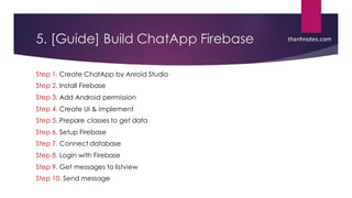 5. [Guide] Build ChatApp Firebase
Step 1. Create ChatApp by Anroid Studio
Step 2. Install Firebase
Step 3. Add Android permission
Step 4. Create UI & implement
Step 5. Prepare classes to get data
Step 6. Setup Firebase
Step 7. Connect database
Step 8. Login with Firebase
Step 9. Get messages to listview
Step 10. Send message
thanhnotes.com
 