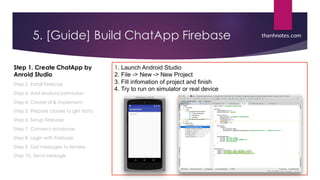 5. [Guide] Build ChatApp Firebase
Step 1. Create ChatApp by
Anroid Studio
Step 2. Install Firebase
Step 3. Add Android permission
Step 4. Create UI & implement
Step 5. Prepare classes to get data
Step 6. Setup Firebase
Step 7. Connect database
Step 8. Login with Firebase
Step 9. Get messages to listview
Step 10. Send message
1. Launch  Android  Studio
2.  File  -­>  New  -­>  New  Project
3.  Fill  infomation  of  project  and  finish
4.  Try  to  run  on  simulator  or  real  device  
thanhnotes.com
 