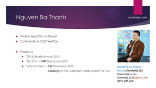 Nguyen Ba Thanh
u Mobile App/Game Expert
u CoFounder & CEO WePlay
u Products
u TOP 50 BlueBirdAward 2015
u “Bat Chu” – 10M Downloads 2015
u “Lich Van Nien” – 5M Downloads 2015
- Leading the Viet calendar mobile market for now
thanhnotes.com
NGUYEN BA THANH
fb.com/thanhnb1101
thanhnotes.com
thanhnb1101@gmail.com
0975.705.669
 
