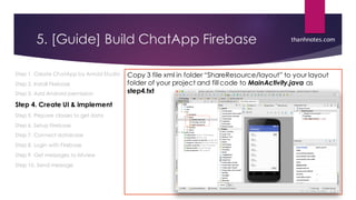 5. [Guide] Build ChatApp Firebase
Step 1. Create ChatApp by Anroid Studio
Step 2. Install Firebase
Step 3. Add Android permission
Step 4. Create UI & implement
Step 5. Prepare classes to get data
Step 6. Setup Firebase
Step 7. Connect database
Step 8. Login with Firebase
Step 9. Get messages to listview
Step 10. Send message
Copy 3 file xml in folder “ShareResource/layout” to your layout
folder of your project and fill code to MainActivity.java as
step4.txt
thanhnotes.com
 