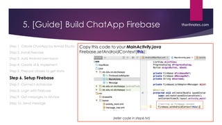 5. [Guide] Build ChatApp Firebase
Step 1. Create ChatApp by Anroid Studio
Step 2. Install Firebase
Step 3. Add Android permission
Step 4. Create UI & implement
Step 5. Prepare classes to get data
Step 6. Setup Firebase
Step 7. Connect database
Step 8. Login with Firebase
Step 9. Get messages to listview
Step 10. Send message
Copy this code to your MainActivity.java
Firebase.setAndroidContext(this);
thanhnotes.com
(refer code in step6.txt)
 