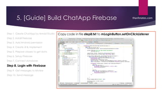5. [Guide] Build ChatApp Firebase
Step 1. Create ChatApp by Anroid Studio
Step 2. Install Firebase
Step 3. Add Android permission
Step 4. Create UI & implement
Step 5. Prepare classes to get data
Step 6. Setup Firebase
Step 7. Connect database
Step 8. Login with Firebase
Step 9. Get messages to listview
Step 10. Send message
Copy code in file step8.txt to mLoginButton.setOnClickListener
thanhnotes.com
 