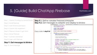 5. [Guide] Build ChatApp Firebase
Step 1. Create ChatApp by Anroid Studio
Step 2. Install Firebase
Step 3. Add Android permission
Step 4. Create UI & implement
Step 5. Prepare classes to get data
Step 6. Setup Firebase
Step 7. Connect database
Step 8. Login with Firebase
Step 9. Get messages to listview
Step 10. Send message
Step 9.1. Define variable FirebaseListAdapter
Step 9.2. Get messages to adapter and display to listview
Copy code in step9.txt
thanhnotes.com
 