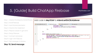 5. [Guide] Build ChatApp Firebase
Step 1. Create ChatApp by Anroid Studio
Step 2. Install Firebase
Step 3. Add Android permission
Step 4. Create UI & implement
Step 5. Prepare classes to get data
Step 6. Setup Firebase
Step 7. Connect database
Step 8. Login with Firebase
Step 9. Get messages to listview
Step 10. Send message
Add code in step10.txt to mSend.setOnClickListener
thanhnotes.com
 