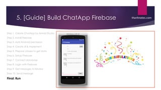 5. [Guide] Build ChatApp Firebase
Step 1. Create ChatApp by Anroid Studio
Step 2. Install Firebase
Step 3. Add Android permission
Step 4. Create UI & implement
Step 5. Prepare classes to get data
Step 6. Setup Firebase
Step 7. Connect database
Step 8. Login with Firebase
Step 9. Get messages to listview
Step 10. Send message
Final: Run
thanhnotes.com
 
