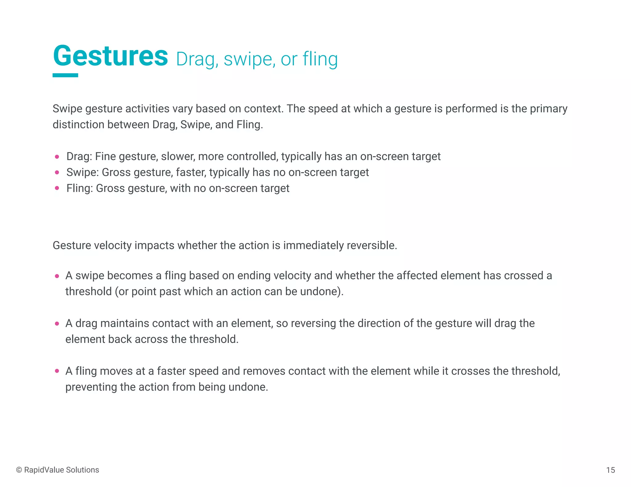 Gestures Drag, swipe, or fling
15
Swipe gesture activities vary based on context. The speed at which a gesture is performed is the primary
distinction between Drag, Swipe, and Fling.
Drag: Fine gesture, slower, more controlled, typically has an on-screen target
Swipe: Gross gesture, faster, typically has no on-screen target
Fling: Gross gesture, with no on-screen target
Gesture velocity impacts whether the action is immediately reversible.
A swipe becomes a fling based on ending velocity and whether the affected element has crossed a
threshold (or point past which an action can be undone).
A drag maintains contact with an element, so reversing the direction of the gesture will drag the
element back across the threshold.
A fling moves at a faster speed and removes contact with the element while it crosses the threshold,
preventing the action from being undone.
© RapidValue Solutions
 