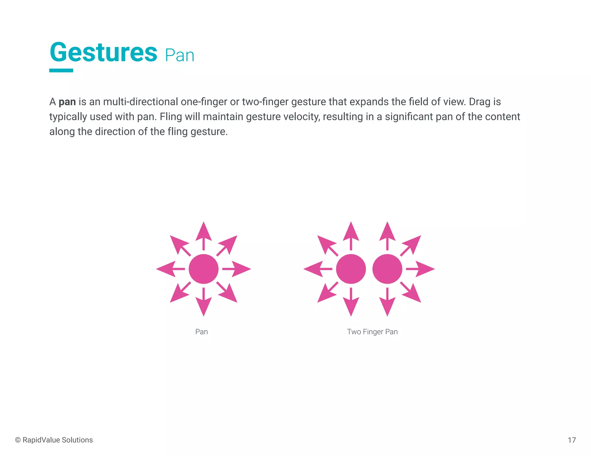 Gestures Pan
17
A pan is an multi-directional one-ﬁnger or two-ﬁnger gesture that expands the ﬁeld of view. Drag is
typically used with pan. Fling will maintain gesture velocity, resulting in a signiﬁcant pan of the content
along the direction of the fling gesture.
Pan Two Finger Pan
© RapidValue Solutions
 