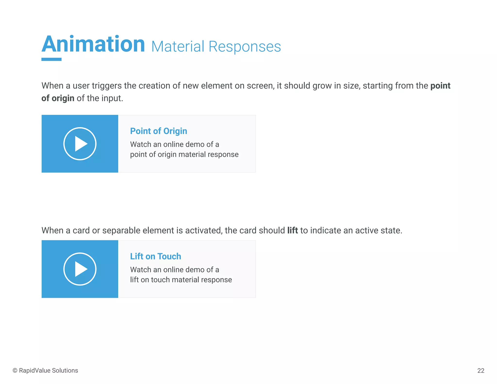 Animation Material Responses
22
When a user triggers the creation of new element on screen, it should grow in size, starting from the point
of origin of the input.
Point of Origin
Watch an online demo of a
point of origin material response
When a card or separable element is activated, the card should lift to indicate an active state.
Lift on Touch
Watch an online demo of a
lift on touch material response
© RapidValue Solutions
 