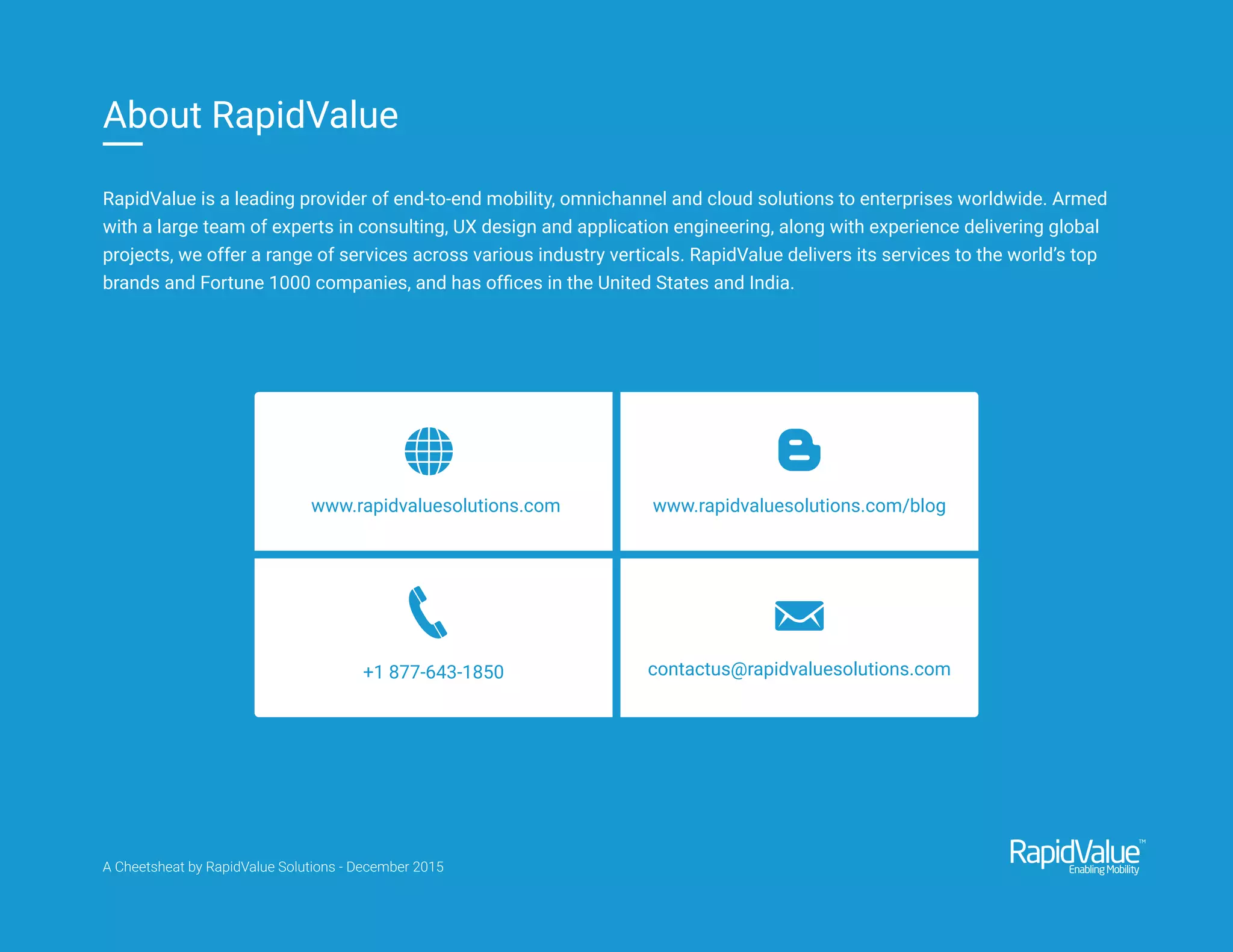 www.rapidvaluesolutions.com www.rapidvaluesolutions.com/blog
+1 877-643-1850 contactus@rapidvaluesolutions.com
RapidValue is a leading provider of end-to-end mobility, omnichannel and cloud solutions to enterprises worldwide. Armed
with a large team of experts in consulting, UX design and application engineering, along with experience delivering global
projects, we offer a range of services across various industry verticals. RapidValue delivers its services to the world’s top
brands and Fortune 1000 companies, and has ofﬁces in the United States and India.
About RapidValue
A Cheetsheat by RapidValue Solutions - December 2015
 