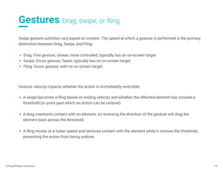 Gestures Drag, swipe, or fling
15
Swipe gesture activities vary based on context. The speed at which a gesture is performed is the primary
distinction between Drag, Swipe, and Fling.
Drag: Fine gesture, slower, more controlled, typically has an on-screen target
Swipe: Gross gesture, faster, typically has no on-screen target
Fling: Gross gesture, with no on-screen target
Gesture velocity impacts whether the action is immediately reversible.
A swipe becomes a fling based on ending velocity and whether the affected element has crossed a
threshold (or point past which an action can be undone).
A drag maintains contact with an element, so reversing the direction of the gesture will drag the
element back across the threshold.
A fling moves at a faster speed and removes contact with the element while it crosses the threshold,
preventing the action from being undone.
© RapidValue Solutions
 