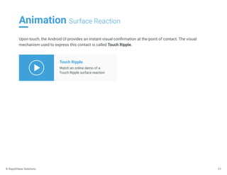 Animation Surface Reaction
21
Upon touch, the Android UI provides an instant visual conﬁrmation at the point of contact. The visual
mechanism used to express this contact is called Touch Ripple.
Touch Ripple
Watch an online demo of a
Touch Ripple surface reaction
© RapidValue Solutions
 
