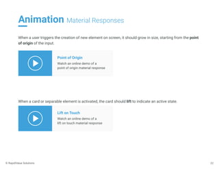 Animation Material Responses
22
When a user triggers the creation of new element on screen, it should grow in size, starting from the point
of origin of the input.
Point of Origin
Watch an online demo of a
point of origin material response
When a card or separable element is activated, the card should lift to indicate an active state.
Lift on Touch
Watch an online demo of a
lift on touch material response
© RapidValue Solutions
 