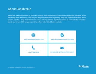 www.rapidvaluesolutions.com www.rapidvaluesolutions.com/blog
+1 877-643-1850 contactus@rapidvaluesolutions.com
RapidValue is a leading provider of end-to-end mobility, omnichannel and cloud solutions to enterprises worldwide. Armed
with a large team of experts in consulting, UX design and application engineering, along with experience delivering global
projects, we offer a range of services across various industry verticals. RapidValue delivers its services to the world’s top
brands and Fortune 1000 companies, and has ofﬁces in the United States and India.
About RapidValue
A Cheetsheat by RapidValue Solutions - December 2015
 