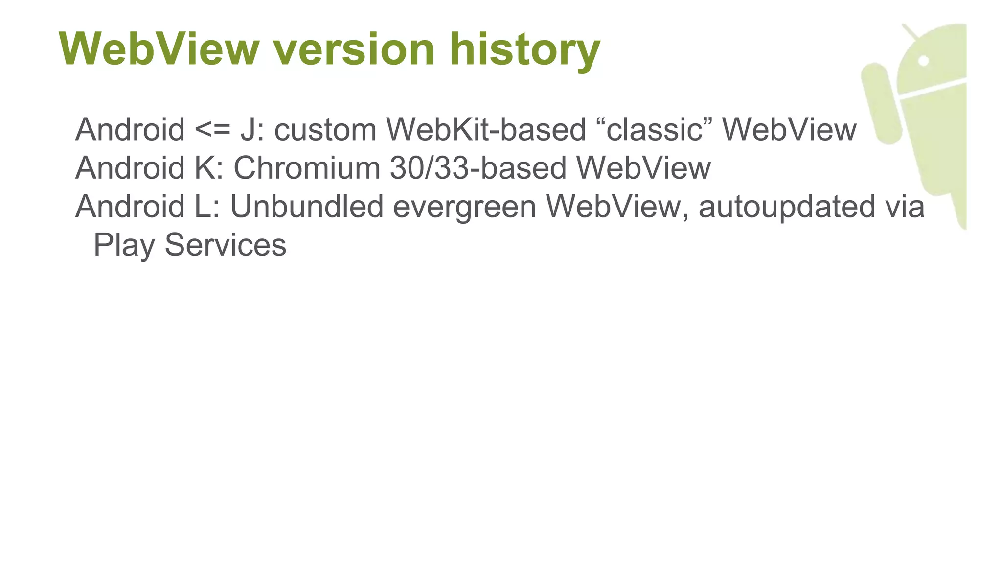 WebView version history
Android <= J: custom WebKit-based “classic” WebView
Android K: Chromium 30/33-based WebView
Android L: Unbundled evergreen WebView, autoupdated via
Play Services
 
