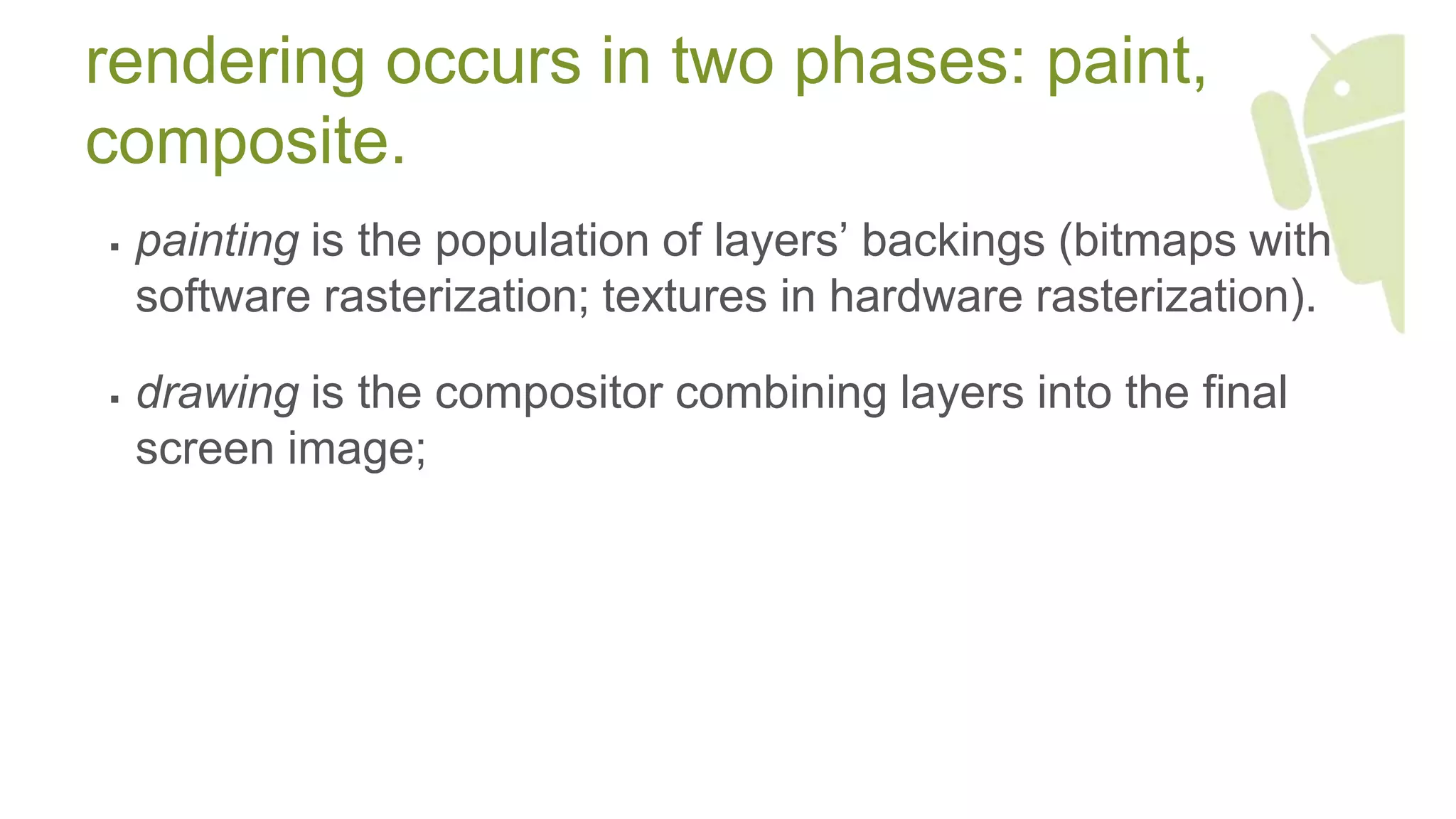 rendering occurs in two phases: paint,
composite.
 painting is the population of layers’ backings (bitmaps with
software rasterization; textures in hardware rasterization).
 drawing is the compositor combining layers into the final
screen image;
 