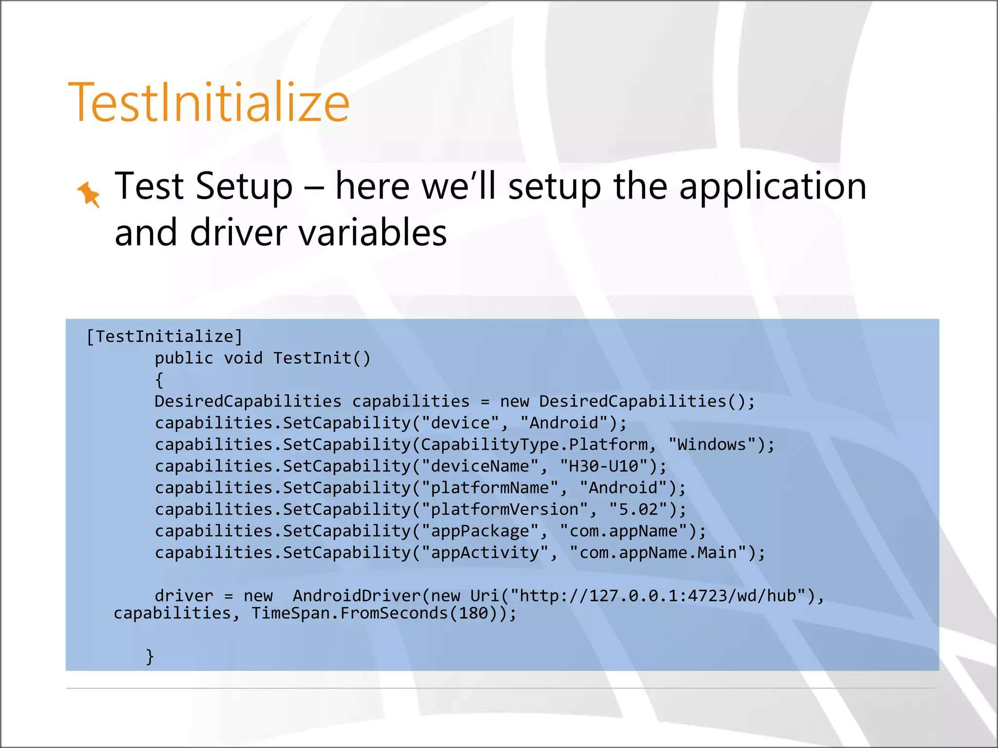 Test Setup – here we’ll setup the application
and driver variables
[TestInitialize]
public void TestInit()
{
DesiredCapabilities capabilities = new DesiredCapabilities();
capabilities.SetCapability("device", "Android");
capabilities.SetCapability(CapabilityType.Platform, "Windows");
capabilities.SetCapability("deviceName", "H30-U10");
capabilities.SetCapability("platformName", "Android");
capabilities.SetCapability("platformVersion", "5.02");
capabilities.SetCapability("appPackage", "com.appName");
capabilities.SetCapability("appActivity", "com.appName.Main");
driver = new AndroidDriver(new Uri("http://127.0.0.1:4723/wd/hub"),
capabilities, TimeSpan.FromSeconds(180));
}
TestInitialize
 