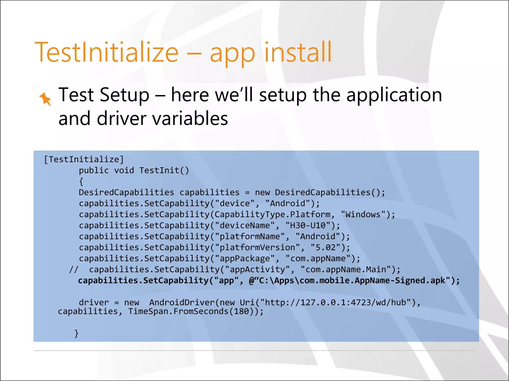 Test Setup – here we’ll setup the application
and driver variables
[TestInitialize]
public void TestInit()
{
DesiredCapabilities capabilities = new DesiredCapabilities();
capabilities.SetCapability("device", "Android");
capabilities.SetCapability(CapabilityType.Platform, "Windows");
capabilities.SetCapability("deviceName", "H30-U10");
capabilities.SetCapability("platformName", "Android");
capabilities.SetCapability("platformVersion", "5.02");
capabilities.SetCapability("appPackage", "com.appName");
// capabilities.SetCapability("appActivity", "com.appName.Main");
capabilities.SetCapability("app", @“C:Appscom.mobile.AppName-Signed.apk");
driver = new AndroidDriver(new Uri("http://127.0.0.1:4723/wd/hub"),
capabilities, TimeSpan.FromSeconds(180));
}
TestInitialize – app install
 