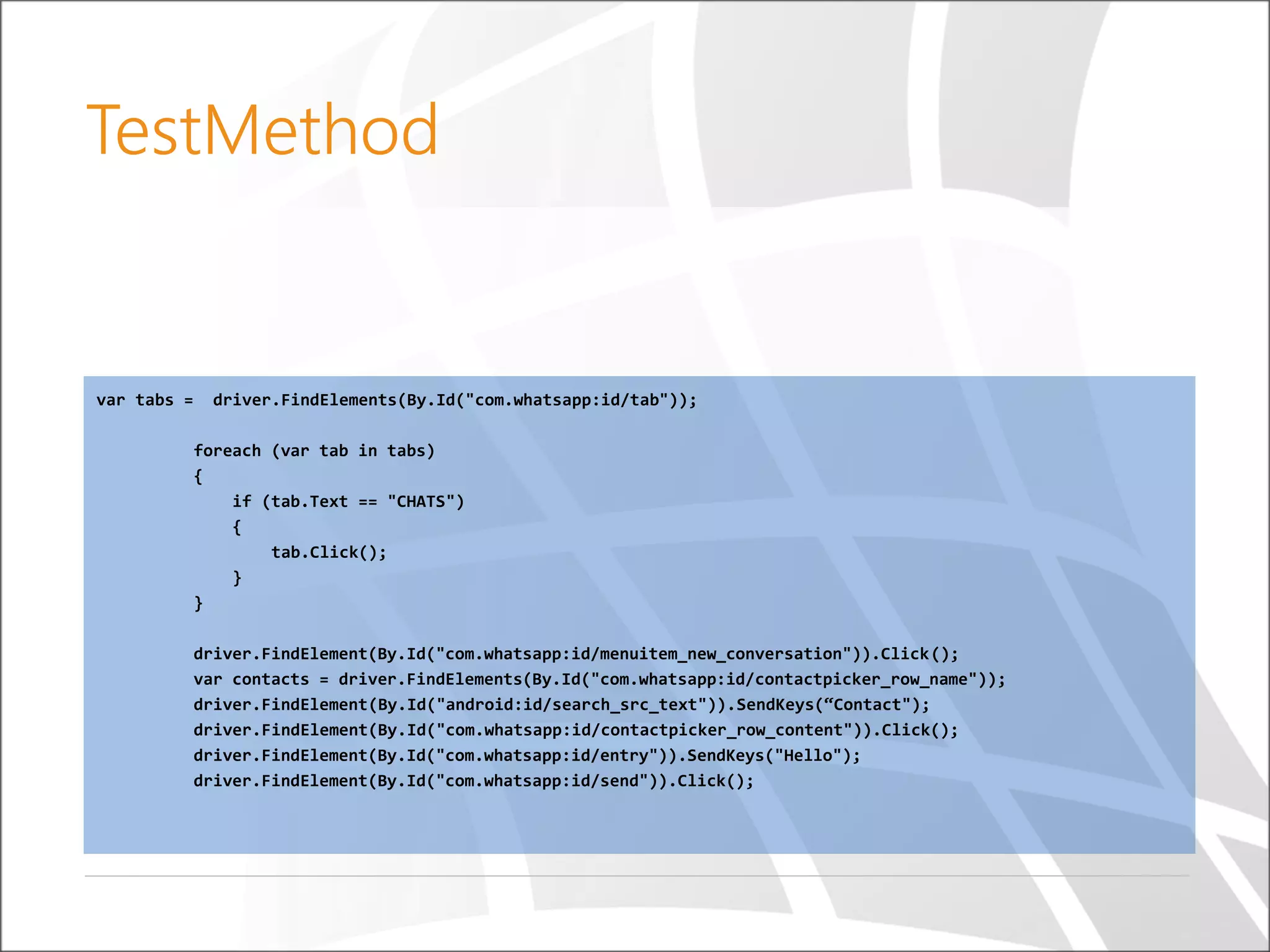 var tabs = driver.FindElements(By.Id("com.whatsapp:id/tab"));
foreach (var tab in tabs)
{
if (tab.Text == "CHATS")
{
tab.Click();
}
}
driver.FindElement(By.Id("com.whatsapp:id/menuitem_new_conversation")).Click();
var contacts = driver.FindElements(By.Id("com.whatsapp:id/contactpicker_row_name"));
driver.FindElement(By.Id("android:id/search_src_text")).SendKeys(“Contact");
driver.FindElement(By.Id("com.whatsapp:id/contactpicker_row_content")).Click();
driver.FindElement(By.Id("com.whatsapp:id/entry")).SendKeys("Hello");
driver.FindElement(By.Id("com.whatsapp:id/send")).Click();
TestMethod
 