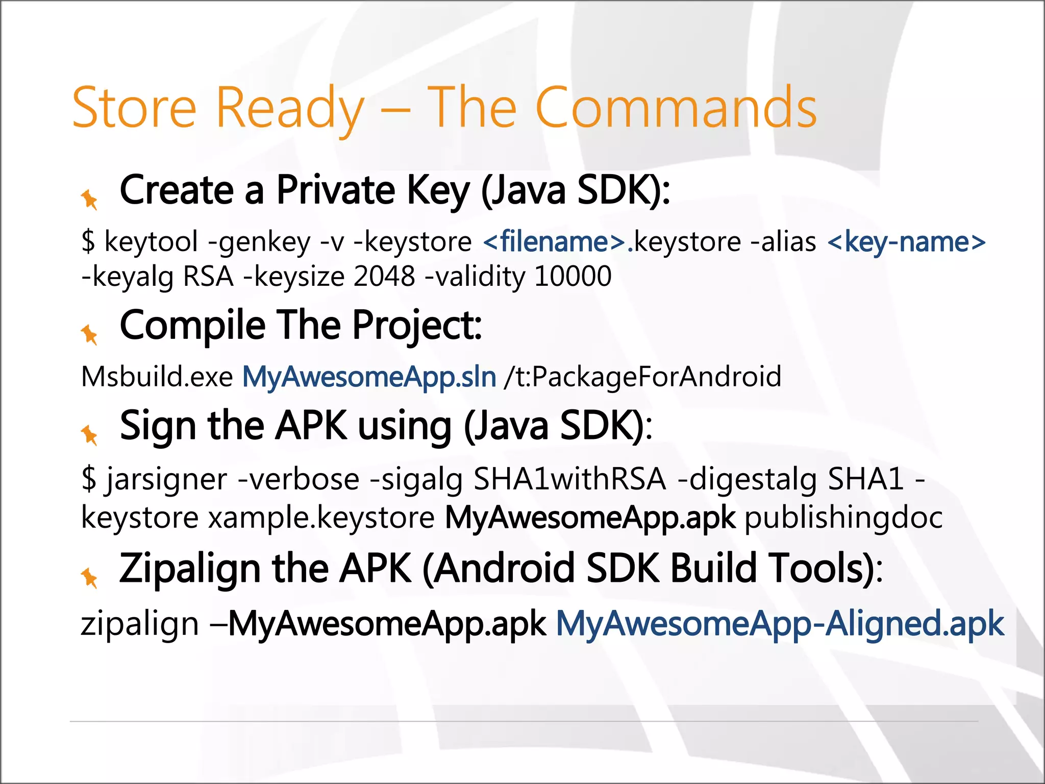 Create a Private Key (Java SDK):
$ keytool -genkey -v -keystore <filename>.keystore -alias <key-name>
-keyalg RSA -keysize 2048 -validity 10000
Compile The Project:
Msbuild.exe MyAwesomeApp.sln /t:PackageForAndroid
Sign the APK using (Java SDK):
$ jarsigner -verbose -sigalg SHA1withRSA -digestalg SHA1 -
keystore xample.keystore MyAwesomeApp.apk publishingdoc
Zipalign the APK (Android SDK Build Tools):
zipalign –MyAwesomeApp.apk MyAwesomeApp-Aligned.apk
Store Ready – The Commands
 