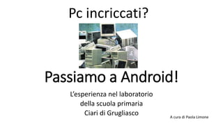 Passiamo a Android!
L’esperienza nel laboratorio
della scuola primaria
Ciari di Grugliasco A cura di Paola Limone
Pc incriccati?
 