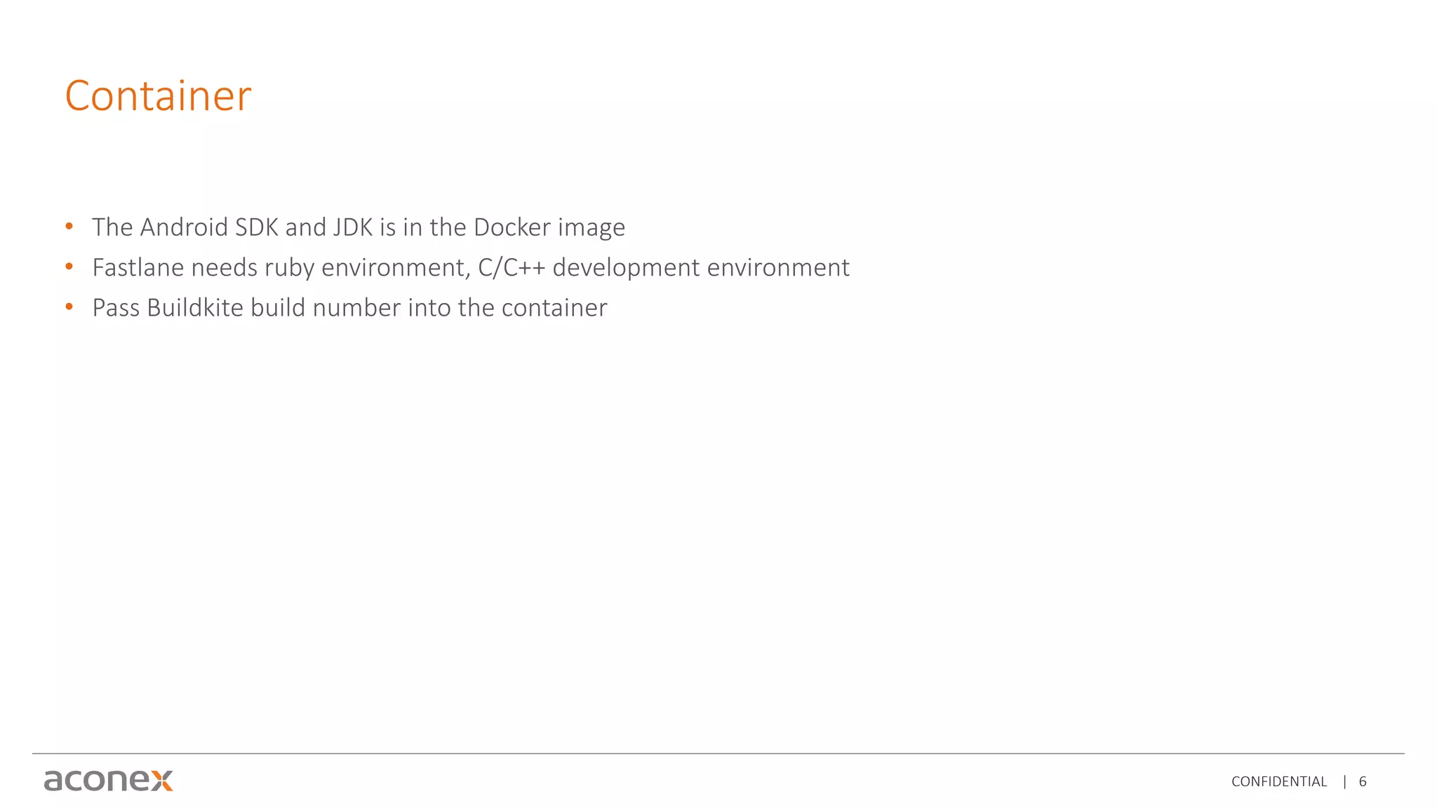 CONFIDENTIAL | 6
Container
• The Android SDK and JDK is in the Docker image
• Fastlane needs ruby environment, C/C++ development environment
• Pass Buildkite build number into the container
 