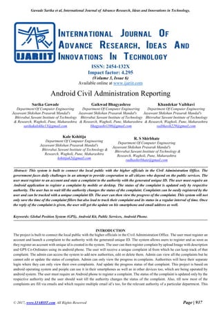 Gawade Sarika et al, International Journal of Advance Research, Ideas and Innovations in Technology.
© 2017, www.IJARIIT.com All Rights Reserved Page | 937
ISSN: 2454-132X
Impact factor: 4.295
(Volume 3, Issue 6)
Available online at www.ijariit.com
Android Civil Administration Reporting
Sarika Gawade
Department Of Computer Engineering
Jayawant Shikshan Prasarak Mandal's
Bhivrabai Sawant Institute of Technology
& Research, Wagholi, Pune, Maharashtra
sarikakalokhe13@gmail.com
Gaikwad Bhagyashree
Department Of Computer Engineering
Jayawant Shikshan Prasarak Mandal's
Bhivrabai Sawant Institute of Technology
& Research, Wagholi, Pune, Maharashtra
bhagyashri196@gmail.com
Khandekar Vaibhavi
Department Of Computer Engineering
Jayawant Shikshan Prasarak Mandal's
Bhivrabai Sawant Institute of Technology
& Research, Wagholi, Pune, Maharashtra
vaibhavik229@gmail.com
Kale Kshitija
Department Of Computer Engineering
Jayawant Shikshan Prasarak Mandal's
Bhivrabai Sawant Institute of Technology &
Research, Wagholi, Pune, Maharashtra
kshitijak2@gmail.com
R. S Shirbhate
Department Of Computer Engineering
Jayawant Shikshan Prasarak Mandal's
Bhivrabai Sawant Institute of Technology &
Research, Wagholi, Pune, Maharashtra
radhashirbhate@gmail.com
Abstract: This system is built to connect the local public with the higher officials in the Civil Administration Office. The
government faces daily challenges in an attempt to provide cooperation to all citizens who depend on the public services. The
user must register to an account and state a complaint to the authority with the generated unique ID. The user must require an
Android application to register a complaint by mobile or desktop. The status of the complaint is updated only by respective
authority. The user has to wait till the authority changes the status of the complaint. Complaints can be easily registered by the
user and can be tracked with a unique complaint ID. The user can then view the progress of the complaint. This system will not
only save the time of the complaint fillers but also lead to track their complaint and its status in a regular interval of time. Once
the reply of the complaint is given, the user will get the update on his smartphone and email address as well.
Keywords: Global Position System (GPS), Android Kit, Public Services, Android Phone.
INTRODUCTION
The project is built to connect the local public with the higher officials in the Civil Administration Office. The user must register an
account and launch a complaint to the authority with the generated unique ID. The system allows users to register and as soon as
they register an account with unique id is created in the system. The user can then register complain by upload Image with description
and GPS Co-Ordinates using its android phone. The user will receive a unique complaint id from which he can keep track of that
complaint. The admin can access the system to add new authorities, edit or delete them. Admin can view all the complaints but he
cannot edit or update the status of complain. Admin can only view the progress in complains. Authorities will have their separate
login where they can only view their own complaints. And update the progress status of that complaint. This project is based on
android operating system and people can use it in their smartphones as well as in other devices too, which are being operated by
android system. The user must require an Android phone to register a complaint. The status of the complaint is updated only by the
respective authority and the user should wait till the authority changes the status of the complaint. Also, till now most of the
complaints are fill via emails and which require multiple email id’s too, for the relevant authority of a particular department. This
 