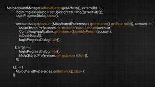 MoipAccountManager.retrieveOauth(getActivity(), externalId -> {
loginProgressDialog = setUpProgressDialog(getActivity());
loginProgressDialog.show();
AccountApi.getAccount(MoipSharedPreferences.getInstance().getExternalId(), account -> {
MoipSharedPreferences.getInstance().saveAccount(account);
ContaMoipApplication.getInstance().identifyPerson(account);
toDashboard();
loginProgressDialog.hide();
}, error -> {
loginProgressDialog.hide();
MoipSharedPreferences.getInstance().clear();
});
}, () -> {
MoipSharedPreferences.getInstance().clear();
});
 