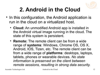 Android VDI
 While there is much experience in Virtual
Desktop Infrastructure (VDI) for Windows,
there is no comparable infrastructure for
remote Android access.
 Most modern VDI technologies use host side
rendering with a codec that compresses
graphic frames at the pixel level.
12Android in the CloudAscender Technologies Ltd.
 