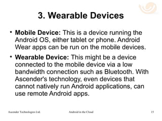 Benefits of Ascender's Solution
 Provides a high graphical frame rate using low
network bandwidth.
 Expands the applicability of Android apps to
many platforms, including Chromebooks.
 Solves the BYOD problem of managing
multiple systems and platforms.
 Reduces cost of cloud hosting:
 Rendering is done on the client side,
 GPU's are not needed on the remote host.
15Android in the CloudAscender Technologies Ltd.
 