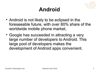 Android and Chromebooks
 Android is not likely to be eclipsed in the
foreseeable future, with over 75% share of the
worldwide mobile phone market.
 Google has succeeded in attracting a very
large number of developers to Android.
 Chromebooks are becoming increasingly
popular. Despite their common Google origin
there is as yet no “convergence” between
Chrome OS and Android.
2Android in the CloudAscender Technologies Ltd.
 