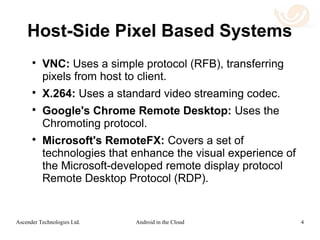 Use Case 1: Android in the Cloud
 In this use case, the Android application is run
in the cloud on a virtualized host.
 Cloud: An unmodified Android app is installed in
the Android virtual image running in the cloud. The
state of this system is persistent.
 Remote: The remote client can be from a wide
range of systems: Chrome OS, Windows, OS X,
Android, IOS, Tizen, etc. The remote client can be
from a wide range of platforms: desktops,
chromebooks, laptops, tablets, phones or
wearable devices. No data is persistent, resulting
in strong security.
4Android in the CloudAscender Technologies Ltd.
 