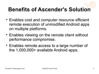 Use Case 2: BYOD
Mobile Enterprise Security
 Ascender's technology levels the playing field
for the adoption of BYOD devices.
 Cloud: Applications can be written once, for
Android only, and can be run in the cloud under
the control of the enterprise. Hosting in the cloud
intrinsically solves many security problems.
 Mobile Device: Android applications can be
viewed on a wide range of platforms: desktops,
laptops, tablets, phones and even wearable
devices. Windows Phone can be supported by
enterprises as easily as more popular platforms.
6Android in the CloudAscender Technologies Ltd.
 